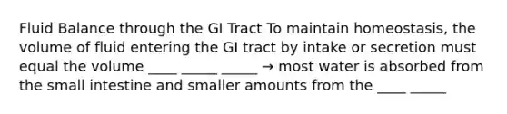 Fluid Balance through the GI Tract To maintain homeostasis, the volume of fluid entering the GI tract by intake or secretion must equal the volume ____ _____ _____ → most water is absorbed from the small intestine and smaller amounts from the ____ _____