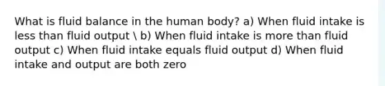 What is fluid balance in the human body? a) When fluid intake is less than fluid output  b) When fluid intake is more than fluid output c) When fluid intake equals fluid output d) When fluid intake and output are both zero