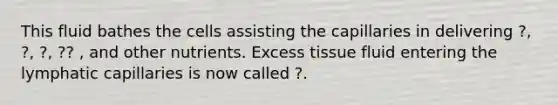 This fluid bathes the cells assisting the capillaries in delivering ?, ?, ?, ?? , and other nutrients. Excess tissue fluid entering the lymphatic capillaries is now called ?.