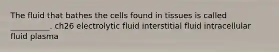 The fluid that bathes the cells found in tissues is called __________. ch26 electrolytic fluid interstitial fluid intracellular fluid plasma