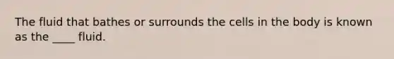 The fluid that bathes or surrounds the cells in the body is known as the ____ fluid.