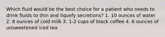 Which fluid would be the best choice for a patient who needs to drink fluids to thin and liquefy secretions? 1. 10 ounces of water 2. 8 ounces of cold milk 3. 1-2 cups of black coffee 4. 6 ounces of unsweetened iced tea