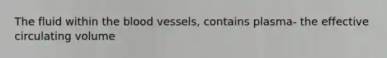 The fluid within the blood vessels, contains plasma- the effective circulating volume