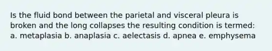 Is the fluid bond between the parietal and visceral pleura is broken and the long collapses the resulting condition is termed: a. metaplasia b. anaplasia c. aelectasis d. apnea e. emphysema