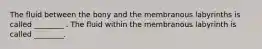 The fluid between the bony and the membranous labyrinths is called ________ . The fluid within the membranous labyrinth is called ________.