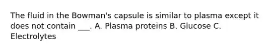 The fluid in the Bowman's capsule is similar to plasma except it does not contain ___. A. Plasma proteins B. Glucose C. Electrolytes