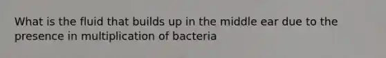 What is the fluid that builds up in the middle ear due to the presence in multiplication of bacteria