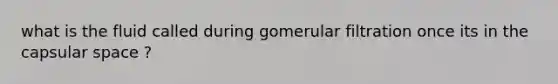 what is the fluid called during gomerular filtration once its in the capsular space ?