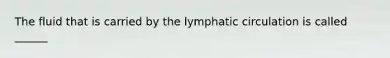 The fluid that is carried by the lymphatic circulation is called ______