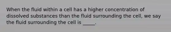 When the fluid within a cell has a higher concentration of dissolved substances than the fluid surrounding the cell, we say the fluid surrounding the cell is _____.