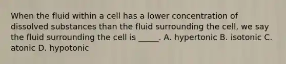 When the fluid within a cell has a lower concentration of dissolved substances than the fluid surrounding the cell, we say the fluid surrounding the cell is _____. A. hypertonic B. isotonic C. atonic D. hypotonic