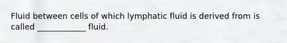 Fluid between cells of which lymphatic fluid is derived from is called ____________ fluid.