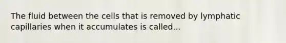 The fluid between the cells that is removed by lymphatic capillaries when it accumulates is called...