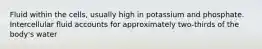 Fluid within the cells, usually high in potassium and phosphate. Intercellular fluid accounts for approximately two-thirds of the body's water