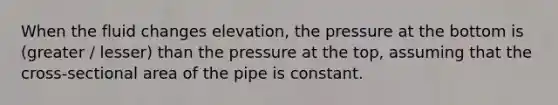 When the fluid changes elevation, the pressure at the bottom is (greater / lesser) than the pressure at the top, assuming that the cross-sectional area of the pipe is constant.