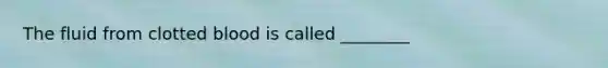 The fluid from clotted blood is called ________