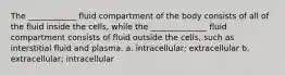 The ____________ fluid compartment of the body consists of all of the fluid inside the cells, while the ______________ fluid compartment consists of fluid outside the cells, such as interstitial fluid and plasma. a. intracellular; extracellular b. extracellular; intracellular