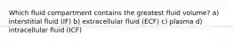 Which fluid compartment contains the greatest fluid volume? a) interstitial fluid (IF) b) extracellular fluid (ECF) c) plasma d) intracellular fluid (ICF)