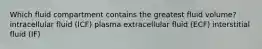 Which fluid compartment contains the greatest fluid volume? intracellular fluid (ICF) plasma extracellular fluid (ECF) interstitial fluid (IF)