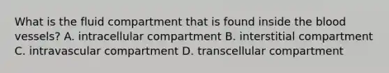 What is the fluid compartment that is found inside the blood vessels? A. intracellular compartment B. interstitial compartment C. intravascular compartment D. transcellular compartment