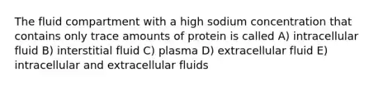 The fluid compartment with a high sodium concentration that contains only trace amounts of protein is called A) intracellular fluid B) interstitial fluid C) plasma D) extracellular fluid E) intracellular and extracellular fluids