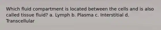 Which fluid compartment is located between the cells and is also called tissue fluid? a. Lymph b. Plasma c. Interstitial d. Transcellular