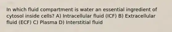 In which fluid compartment is water an essential ingredient of cytosol inside cells? A) Intracellular fluid (ICF) B) Extracellular fluid (ECF) C) Plasma D) Interstitial fluid