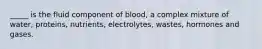 _____ is the fluid component of blood, a complex mixture of water, proteins, nutrients, electrolytes, wastes, hormones and gases.