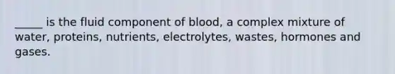 _____ is the fluid component of blood, a complex mixture of water, proteins, nutrients, electrolytes, wastes, hormones and gases.