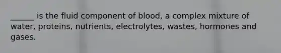 ______ is the fluid component of blood, a complex mixture of water, proteins, nutrients, electrolytes, wastes, hormones and gases.