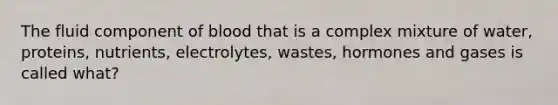 The fluid component of blood that is a complex mixture of water, proteins, nutrients, electrolytes, wastes, hormones and gases is called what?