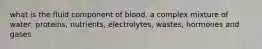 what is the fluid component of blood, a complex mixture of water, proteins, nutrients, electrolytes, wastes, hormones and gases