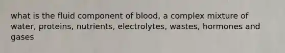 what is the fluid component of blood, a complex mixture of water, proteins, nutrients, electrolytes, wastes, hormones and gases