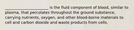 _______________________ is the fluid component of blood, similar to plasma, that percolates throughout the ground substance, carrying nutrients, oxygen, and other blood-borne materials to cell and carbon dioxide and waste products from cells.