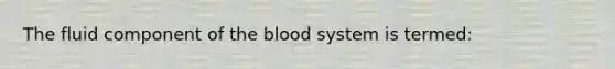 The fluid component of the blood system is termed: