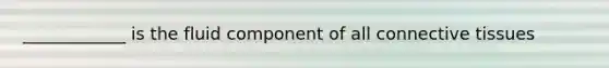 ____________ is the fluid component of all connective tissues