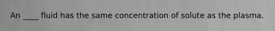 An ____ fluid has the same concentration of solute as the plasma.