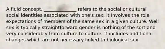 A fluid concept. ______________ refers to the social or cultural social identities associated with one's sex. It Involves the role expectations of members of the same sex in a given culture. Well sex is typically straightforward gender is nothing of the sort and very considerably from culture to culture. It includes additional changes which are not necessary linked to biological sex.