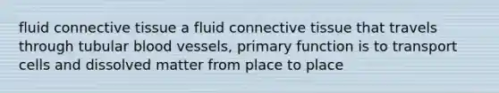 fluid connective tissue a fluid connective tissue that travels through tubular blood vessels, primary function is to transport cells and dissolved matter from place to place