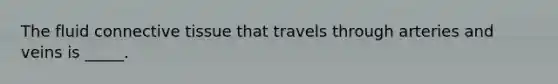 The fluid connective tissue that travels through arteries and veins is _____.