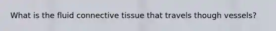 What is the fluid connective tissue that travels though vessels?