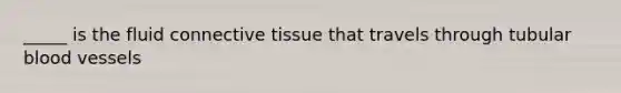 _____ is the fluid connective tissue that travels through tubular blood vessels