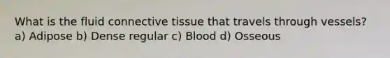 What is the fluid connective tissue that travels through vessels? a) Adipose b) Dense regular c) Blood d) Osseous