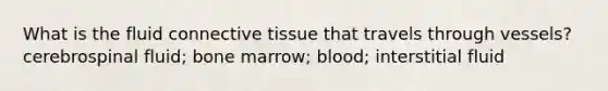 What is the fluid connective tissue that travels through vessels? cerebrospinal fluid; bone marrow; blood; interstitial fluid