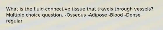 What is the fluid connective tissue that travels through vessels? Multiple choice question. -Osseous -Adipose -Blood -Dense regular