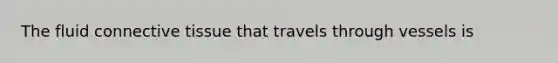 The fluid connective tissue that travels through vessels is