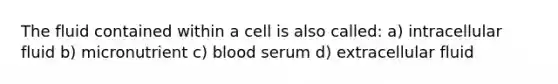 The fluid contained within a cell is also called: a) intracellular fluid b) micronutrient c) blood serum d) extracellular fluid