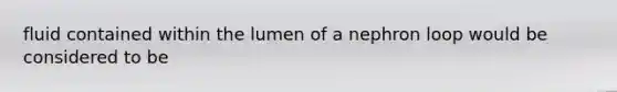 fluid contained within the lumen of a nephron loop would be considered to be