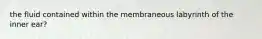 the fluid contained within the membraneous labyrinth of the inner ear?