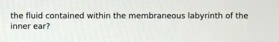 the fluid contained within the membraneous labyrinth of the inner ear?